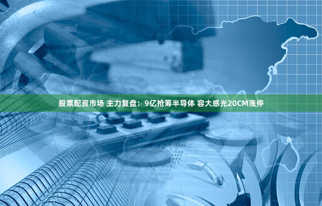 股票配资市场 主力复盘：9亿抢筹半导体 容大感光20CM涨停