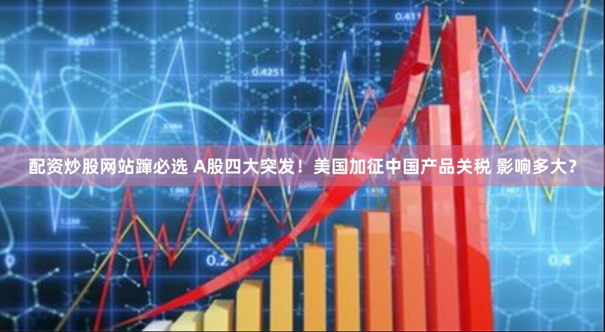 配资炒股网站蹿必选 A股四大突发！美国加征中国产品关税 影响多大？