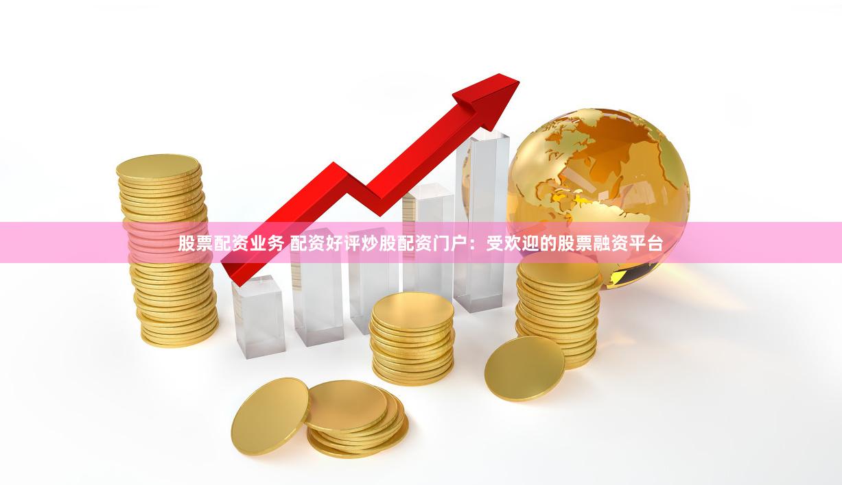 股票配资业务 配资好评炒股配资门户：受欢迎的股票融资平台