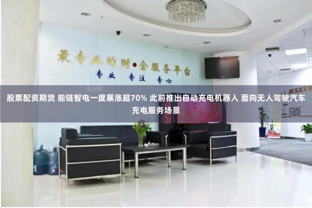 股票配资期货 能链智电一度暴涨超70% 此前推出自动充电机器人 面向无人驾驶汽车充电服务场景