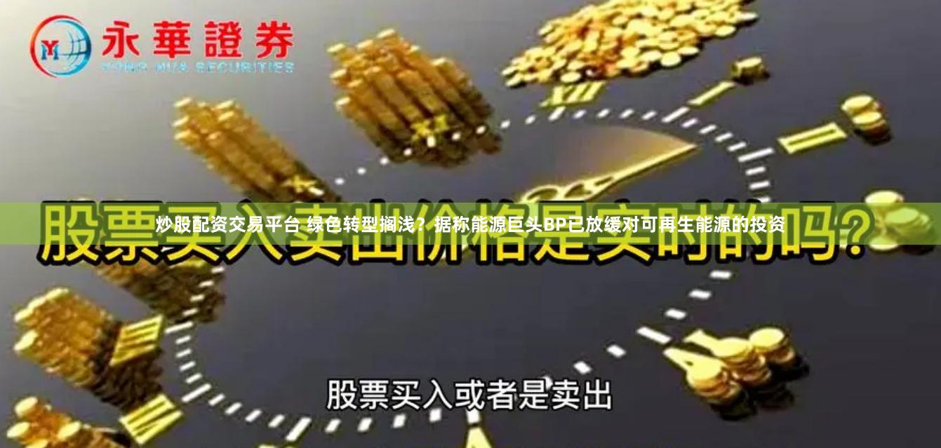 炒股配资交易平台 绿色转型搁浅？据称能源巨头BP已放缓对可再生能源的投资