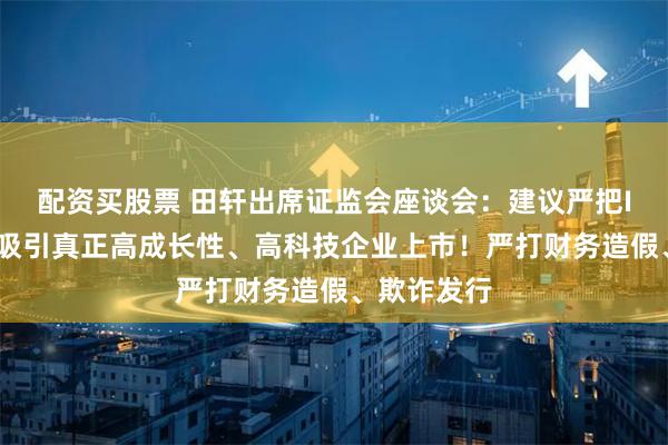 配资买股票 田轩出席证监会座谈会：建议严把IPO准入、吸引真正高成长性、高科技企业上市！严打财务造假、欺诈发行