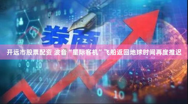 开远市股票配资 波音“星际客机”飞船返回地球时间再度推迟