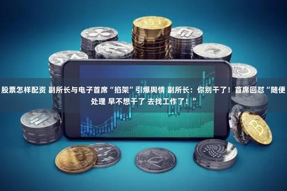 股票怎样配资 副所长与电子首席“掐架”引爆舆情 副所长：你别干了！首席回怼“随便处理 早不想干了 去找工作了！”