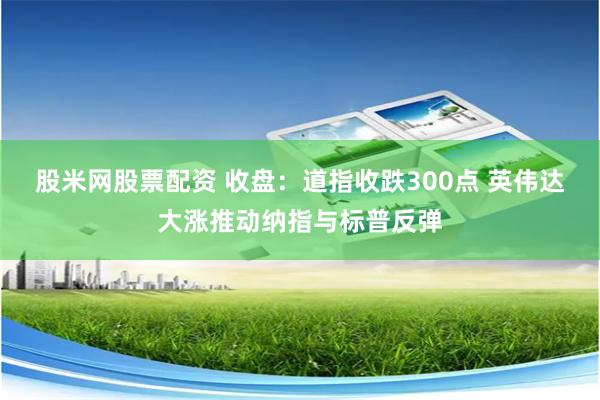 股米网股票配资 收盘：道指收跌300点 英伟达大涨推动纳指与标普反弹