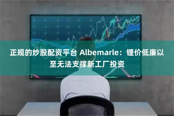 正规的炒股配资平台 Albemarle：锂价低廉以至无法支撑新工厂投资