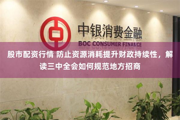 股市配资行情 防止资源消耗提升财政持续性，解读三中全会如何规范地方招商