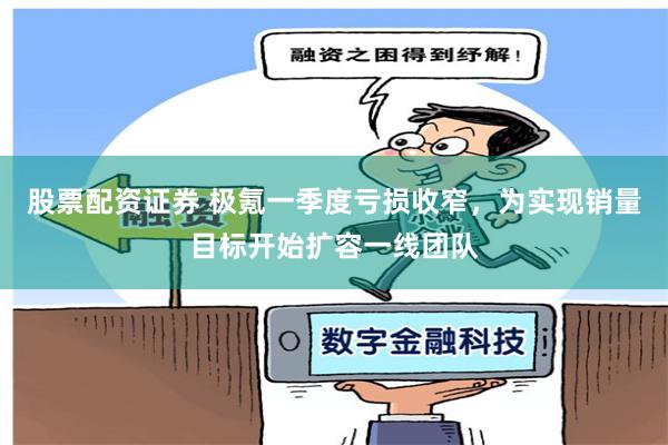 股票配资证券 极氪一季度亏损收窄，为实现销量目标开始扩容一线团队