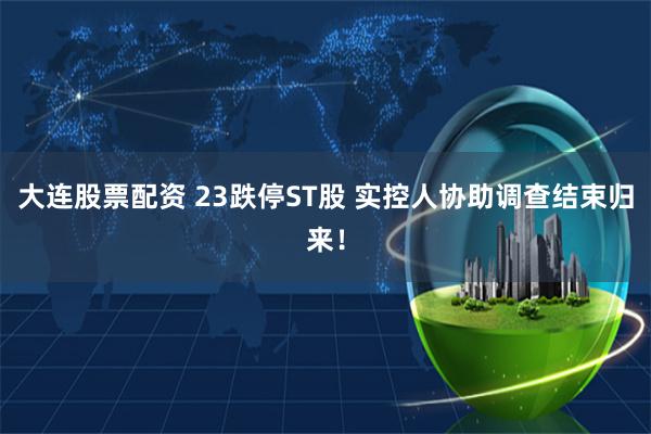 大连股票配资 23跌停ST股 实控人协助调查结束归来！