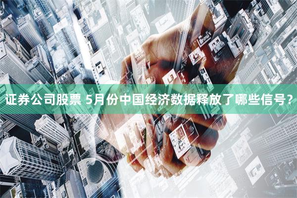 证券公司股票 5月份中国经济数据释放了哪些信号？