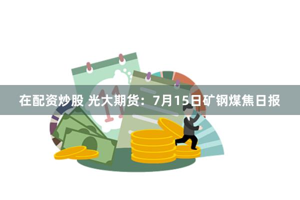在配资炒股 光大期货：7月15日矿钢煤焦日报