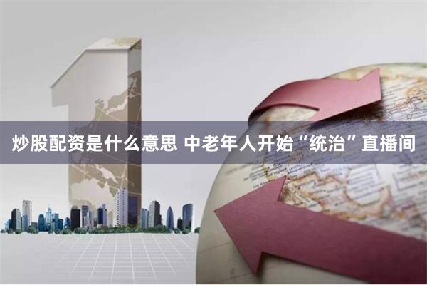炒股配资是什么意思 中老年人开始“统治”直播间