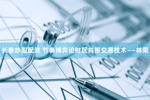 长春炒股配资 节奏博弈论时区共振交易技术——林荣