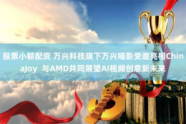 股票小额配资 万兴科技旗下万兴喵影受邀亮相ChinaJoy  与AMD共同展望AI视频创意新未来