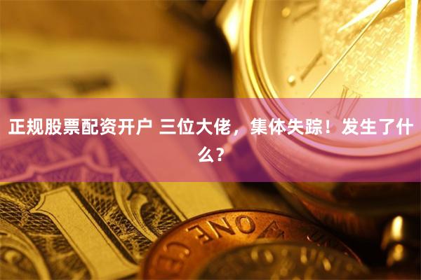 正规股票配资开户 三位大佬，集体失踪！发生了什么？