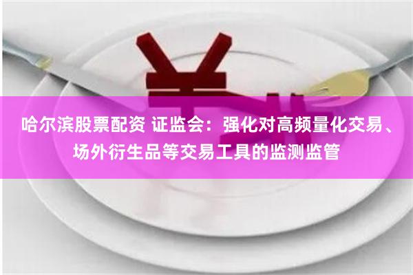 哈尔滨股票配资 证监会：强化对高频量化交易、场外衍生品等交易工具的监测监管