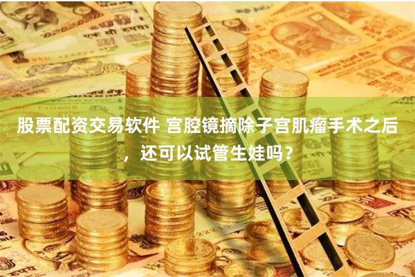 股票配资交易软件 宫腔镜摘除子宫肌瘤手术之后，还可以试管生娃吗？