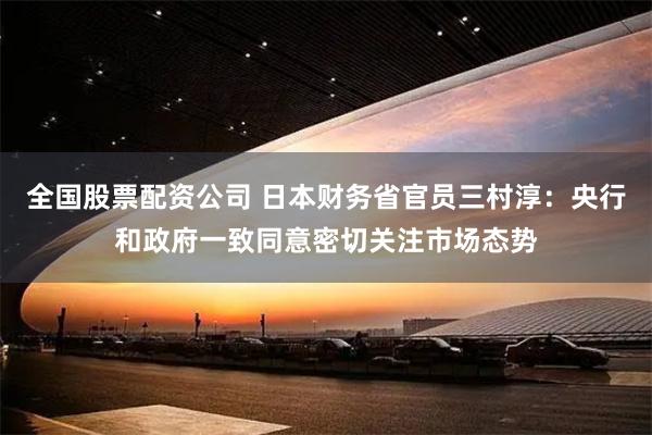 全国股票配资公司 日本财务省官员三村淳：央行和政府一致同意密切关注市场态势