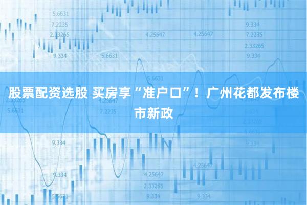 股票配资选股 买房享“准户口”！广州花都发布楼市新政