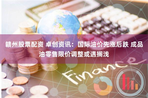 赣州股票配资 卓创资讯：国际油价先涨后跌 成品油零售限价调整或遇搁浅