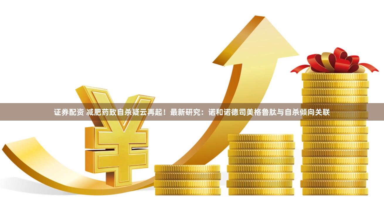 证券配资 减肥药致自杀疑云再起！最新研究：诺和诺德司美格鲁肽与自杀倾向关联