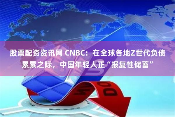 股票配资资讯网 CNBC：在全球各地Z世代负债累累之际，中国年轻人正“报复性储蓄”