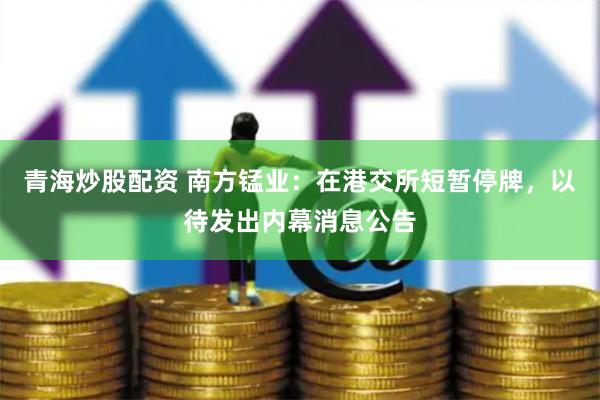 青海炒股配资 南方锰业：在港交所短暂停牌，以待发出内幕消息公告