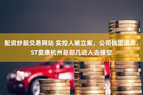 配资炒股交易网站 实控人被立案，公司锁定退市，ST爱康杭州总部几近人去楼空