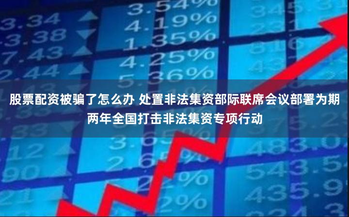 股票配资被骗了怎么办 处置非法集资部际联席会议部署为期两年全国打击非法集资专项行动