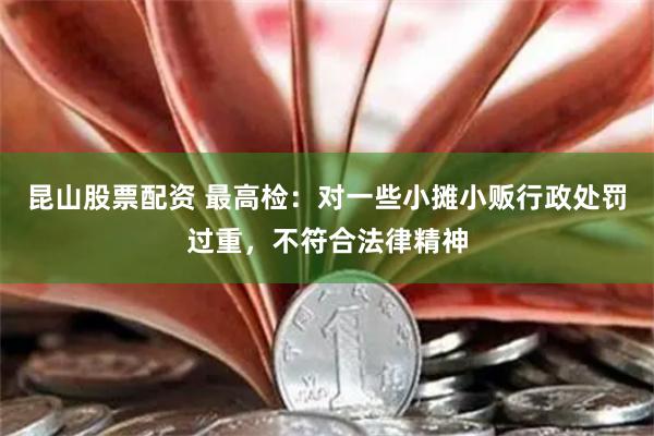 昆山股票配资 最高检：对一些小摊小贩行政处罚过重，不符合法律精神