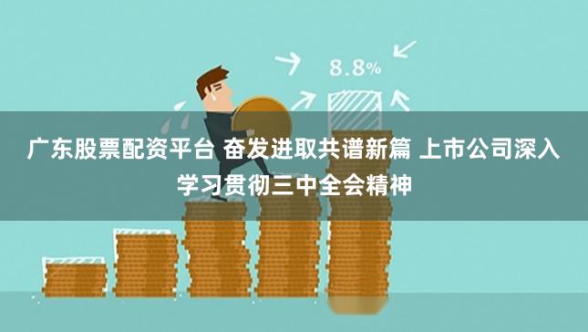 广东股票配资平台 奋发进取共谱新篇 上市公司深入学习贯彻三中全会精神