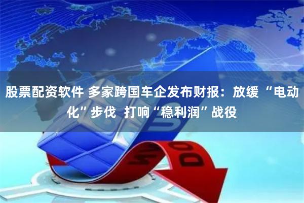 股票配资软件 多家跨国车企发布财报：放缓 “电动化”步伐  打响“稳利润”战役