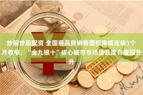 炒股炒股配资 全国商品房销售面积降幅连续3个月收窄，“金九银十”核心城市市场活跃度有望回升