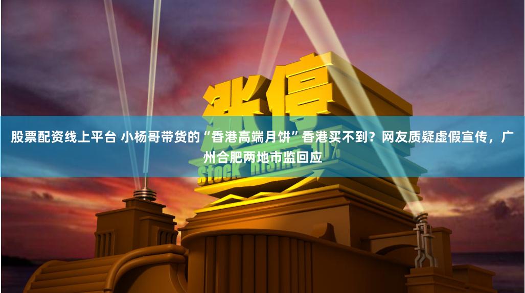 股票配资线上平台 小杨哥带货的“香港高端月饼”香港买不到？网友质疑虚假宣传，广州合肥两地市监回应