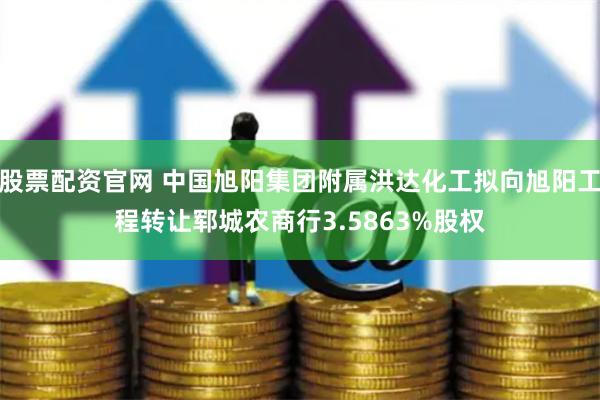 股票配资官网 中国旭阳集团附属洪达化工拟向旭阳工程转让郓城农商行3.5863%股权
