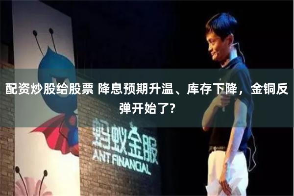 配资炒股给股票 降息预期升温、库存下降，金铜反弹开始了?