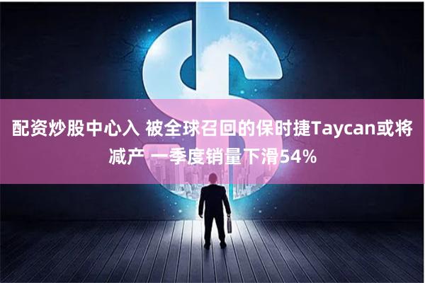 配资炒股中心入 被全球召回的保时捷Taycan或将减产 一季度销量下滑54%