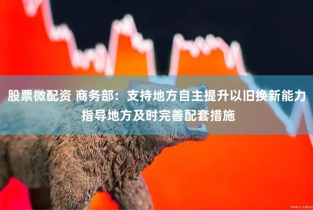 股票微配资 商务部：支持地方自主提升以旧换新能力 指导地方及时完善配套措施