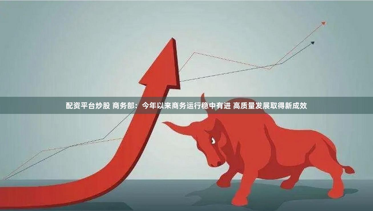 配资平台炒股 商务部：今年以来商务运行稳中有进 高质量发展取得新成效