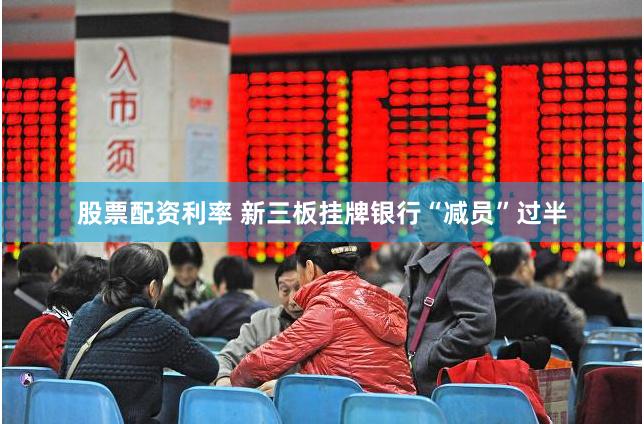 股票配资利率 新三板挂牌银行“减员”过半