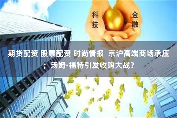 期货配资 股票配资 时尚情报  京沪高端商场承压；汤姆·福特引发收购大战？