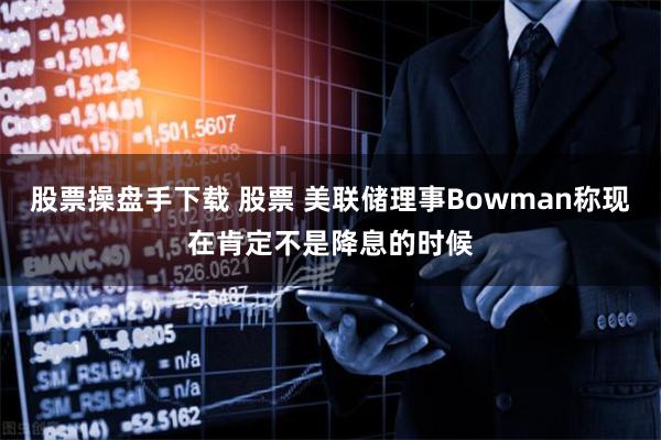 股票操盘手下载 股票 美联储理事Bowman称现在肯定不是降息的时候