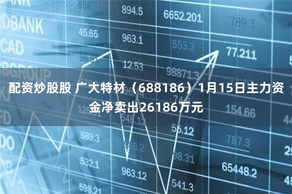 配资炒股股 广大特材（688186）1月15日主力资金净卖出26186万元