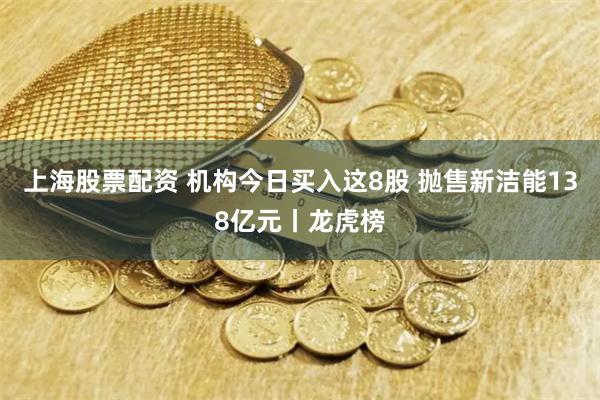 上海股票配资 机构今日买入这8股 抛售新洁能138亿元丨龙虎榜