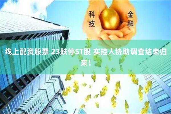 线上配资股票 23跌停ST股 实控人协助调查结束归来！