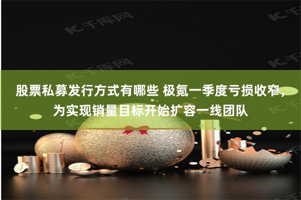 股票私募发行方式有哪些 极氪一季度亏损收窄，为实现销量目标开始扩容一线团队