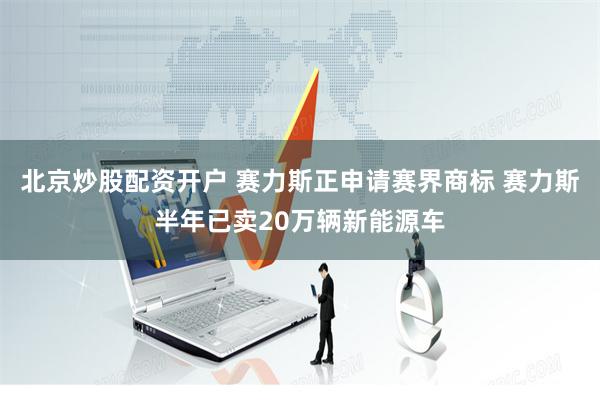 北京炒股配资开户 赛力斯正申请赛界商标 赛力斯半年已卖20万辆新能源车