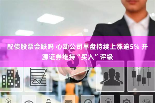 配债股票会跌吗 心动公司早盘持续上涨逾5% 开源证券维持“买入”评级