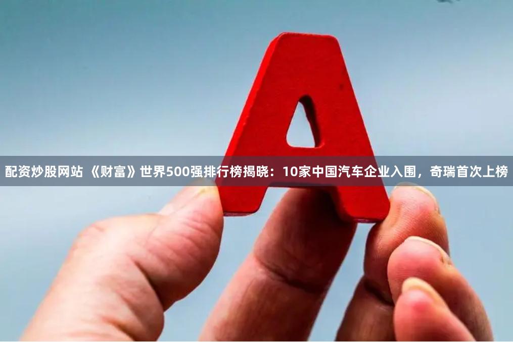 配资炒股网站 《财富》世界500强排行榜揭晓：10家中国汽车企业入围，奇瑞首次上榜