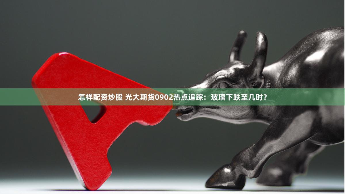 怎样配资炒股 光大期货0902热点追踪：玻璃下跌至几时？